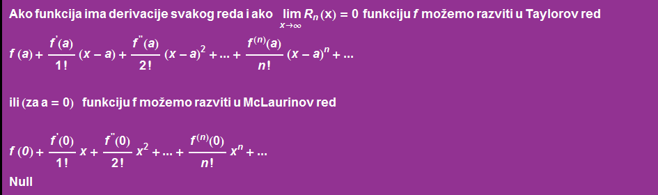 Ako funkcija ima derivacije svakog reda i ako &nbsp;&nbsp;&nbsp; Underscript[ lim, x -> ∞] R _ n (x) = 0 &nbsp;&nbsp; funkciju f mo~emo razviti u Taylorov red f ( a ) + f^'(a)/1 ! (x - a) + f^''(a)/2 ! (x - a)^2 + ... + f^(n)(a)/n ! (x - a)^n + ...  ili (za a = 0) &nbsp;&nbsp;&nbsp;&nbsp; funkciju f mo~emo razviti u McLaurinov red  f ( 0 ) + f^'(0)/1 ! x + f^''(0)/2 ! x^2 + ... + f^(n)(0)/n ! x^n + ... Null 