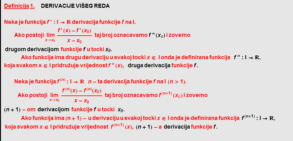 Definicija   1. &nbsp;&nbsp;&nbsp;&nbsp;   DERIVACIJE   VIŠEG   REDA <br /> Neka   je   funkcija   f ' : I -> ��   derivacija   funkcije   f   na   I . &nbsp;&nbsp;  Ako   postoji Underscript[ lim, x -> x _ 0] (f ' (x) - f ' (x _ 0))/(x - x _ 0) &nbsp;&nbsp; taj   broj   oznacavamo   f '' ( x _ 0 )   i   zovemo   drugom   derivacijom &nbsp;&nbsp; funkcije   f   u   tocki x _ 0 .  Ako   funkcija   ima   drugu   derivaciju   u   svakoj   tocki   x ∈   I   onda   je   definirana   funkcija     f '' : I -> �� ,  koja svakom x ∈ I   pridru~uje   vrijednost   f '' ( x ) , druga   derivacija   funkcije   f .   Neka   je   funkcija f^(n) : I -> �� &nbsp;&nbsp;&nbsp;&nbsp; n - ta   derivacija   funkcije   f   na   I &nbsp;&nbsp; ( n > 1 ) .  Ako   postoji &nbsp;&nbsp; Underscript[lim, x -> x _ 0] (f^(n)(x) - f^(n)(x _ 0))/(x - x _ 0) &nbsp;&nbsp; taj broj oznacavamo f^(n + 1) (x _ 0) i zovemo ( n + 1 ) - om &nbsp;&nbsp; derivacijom &nbsp;&nbsp; funkcije   f   u   tocki &nbsp;&nbsp;&nbsp; x _ 0 .  Ako   funkcija   ima   (n + 1) - u   derivaciju   u   svakoj   tocki   x ∈ I   onda   je   definirana   funkcija &nbsp;&nbsp; f^(n + 1) : I -> �� ,      koja   svakom   x ∈ I   pridru~uje   vrijednost  f^(n + 1) ( x ) , ( n + 1 ) - a &nbsp;&nbsp; derivacija   funkcije   f .  