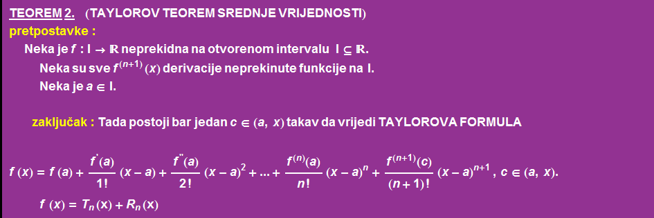 TEOREM   2. &nbsp;&nbsp;&nbsp;&nbsp;&nbsp; (TAYLOROV TEOREM SREDNJE VRIJEDNOSTI) pretpostavke :  Neka   je   f : I -> �� neprekidna na otvorenom intervalu &nbsp;&nbsp;&nbsp; I ⊆ �� .  Neka   su   sve f^(n + 1) ( x )   derivacije   neprekinute   funkcije   na &nbsp;&nbsp; I .  Neka   je   a ∈ I .   zakljuak : Tada   postoji   bar   jedan   c ∈ ( a , x )   takav   da   vrijedi   TAYLOROVA   FORMULA <br /> f ( x ) = f ( a ) + f^'(a)/1 ! (x - a) + f^''(a)/2 ! (x - a)^2 + ... + f^(n)(a)/n ! (x - a)^n + f^(n + 1)(c)/(n + 1) ! (x - a)^(n + 1)   , c ∈ ( a , x ) .  f ( x ) = T _ n (x) + R _ n (x) 