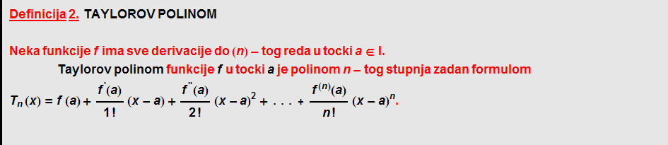 Definicija   2. &nbsp;&nbsp; TAYLOROV   POLINOM  Neka funkcije f ima sve derivacije do (n) - tog reda u tocki a ∈ I .  Taylorov   polinom funkcije f u tocki a je polinom n - tog stupnja zadan formulom T _ n (x) = f (a) + f^'(a)/1 ! (x - a) + f^''(a)/2 ! (x - a)^2 + ... + f^(n)(a)/n ! (x - a)^n .  