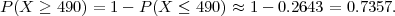 P (X ≥ 490) = 1- P (X ≤  490) ≈ 1 - 0.2643 = 0.7357.
